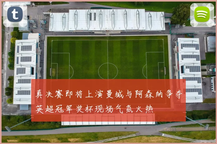 真决赛即将上演曼城与阿森纳争夺英超冠军奖杯现场气氛火热