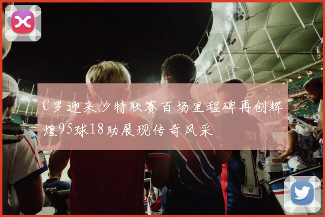 C罗迎来沙特联赛百场里程碑再创辉煌95球18助展现传奇风采