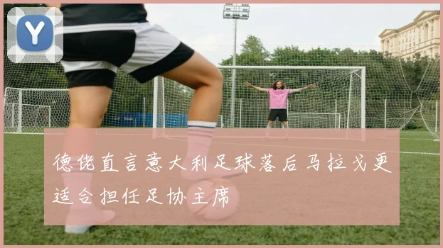 德佬直言意大利足球落后马拉戈更适合担任足协主席