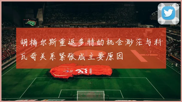 胡梅尔斯重返多特的机会渺茫与科瓦奇关系紧张成主要原因