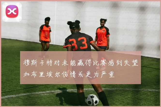 穆斯卡特对未能赢得比赛感到失望加布里埃尔伤情或更为严重