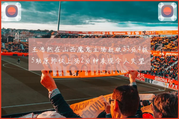 王浩然在山西魔鬼主场狂砍33分4板5助原帅仅上场2分钟表现令人失望