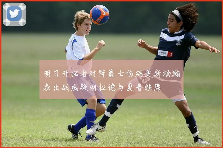 明日开拓者对阵爵士伤病更新杨瀚森出战成疑利拉德与夏普缺席