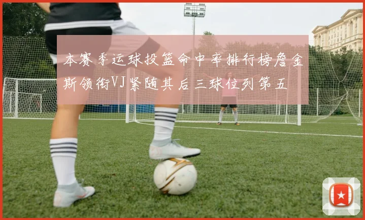 本赛季运球投篮命中率排行榜詹金斯领衔VJ紧随其后三球位列第五