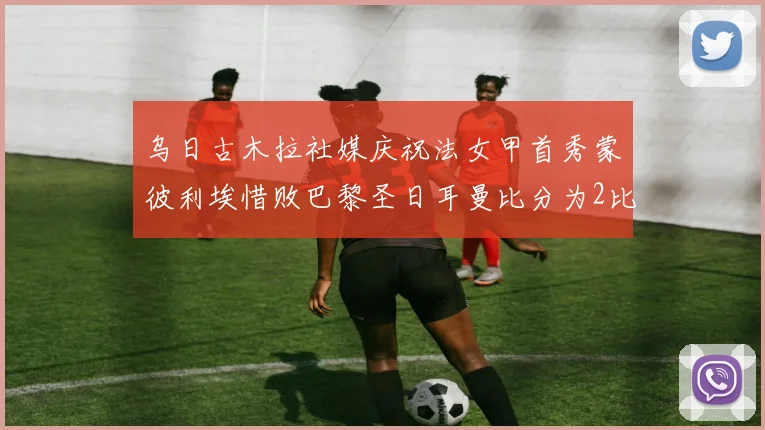 乌日古木拉社媒庆祝法女甲首秀蒙彼利埃惜败巴黎圣日耳曼比分为2比3