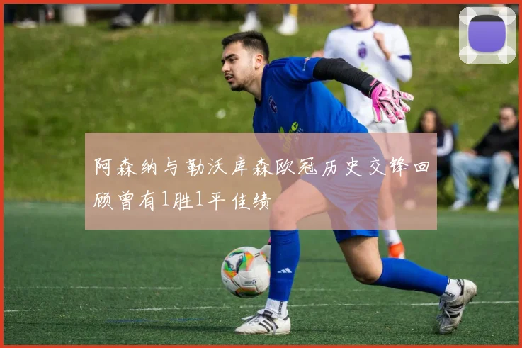 阿森纳与勒沃库森欧冠历史交锋回顾曾有1胜1平佳绩