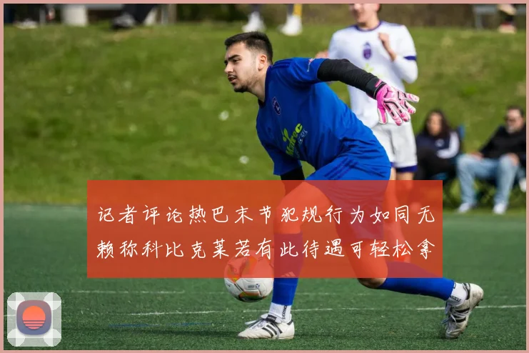 记者评论热巴末节犯规行为如同无赖称科比克莱若有此待遇可轻松拿下100分