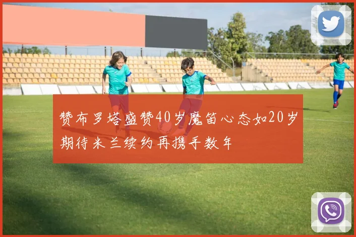 赞布罗塔盛赞40岁魔笛心态如20岁期待米兰续约再携手数年