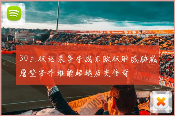 30三双记录争夺战东欧双胖威胁威詹登字乔谁能超越历史传奇
