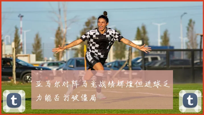 亚马尔对阵马竞战绩辉煌但进球乏力能否打破僵局