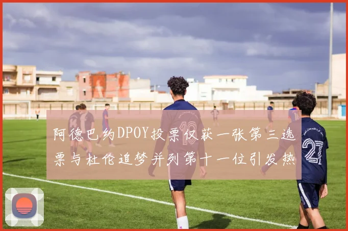 阿德巴约DPOY投票仅获一张第三选票与杜伦追梦并列第十一位引发热议