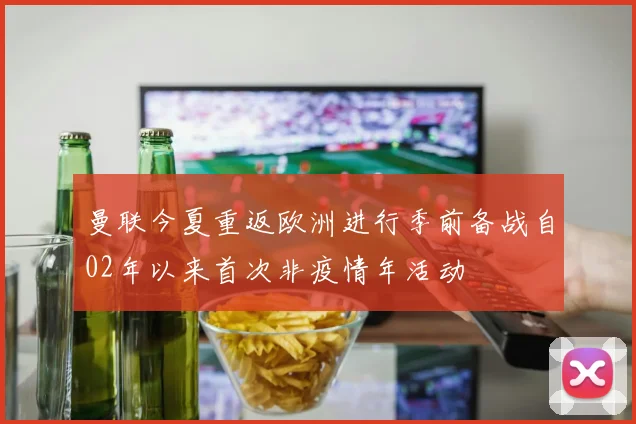 曼联今夏重返欧洲进行季前备战自02年以来首次非疫情年活动