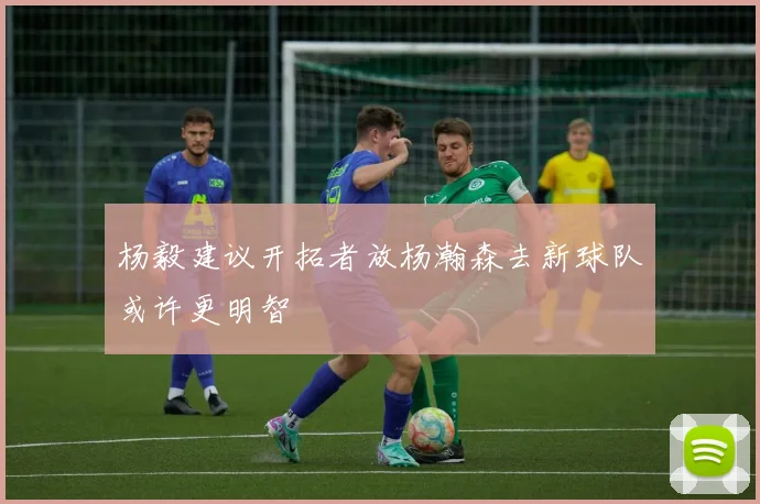 杨毅建议开拓者放杨瀚森去新球队或许更明智