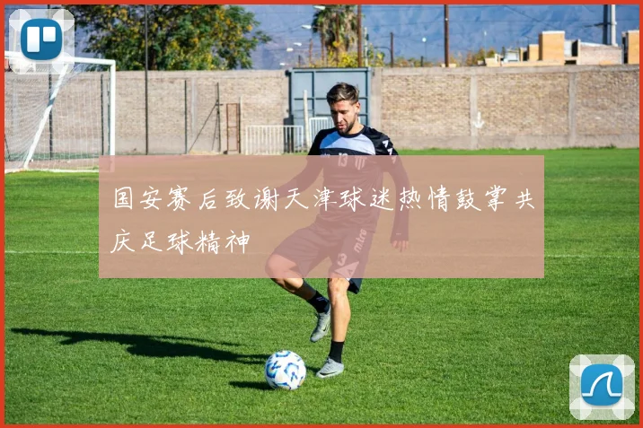 国安赛后致谢天津球迷热情鼓掌共庆足球精神