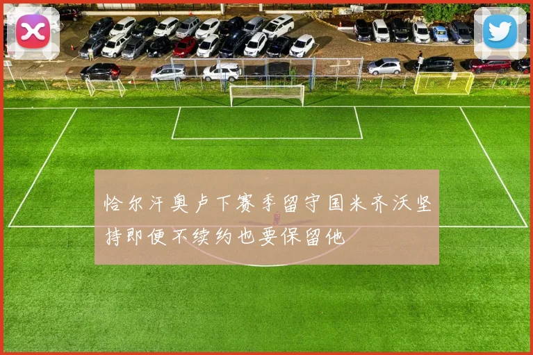 恰尔汗奥卢下赛季留守国米齐沃坚持即便不续约也要保留他