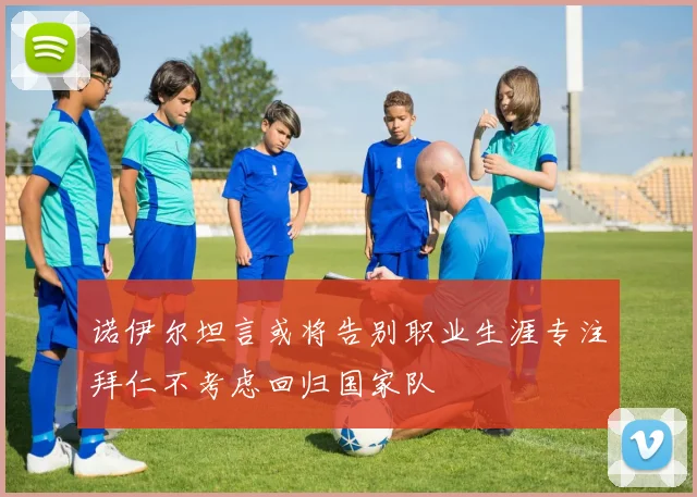 诺伊尔坦言或将告别职业生涯专注拜仁不考虑回归国家队