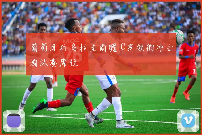 葡萄牙对乌拉圭前瞻 C罗领衔冲击淘汰赛席位
