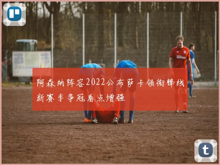 阿森纳阵容2022公布萨卡领衔锋线新赛季争冠看点增强