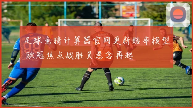 足球竞猜计算器官网更新赔率模型 欧冠焦点战胜负悬念再起