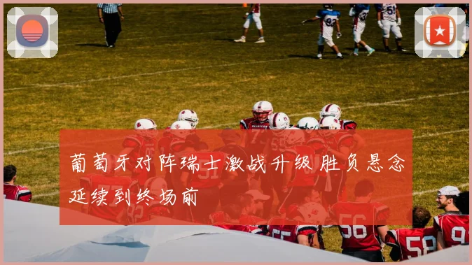 葡萄牙对阵瑞士激战升级 胜负悬念延续到终场前