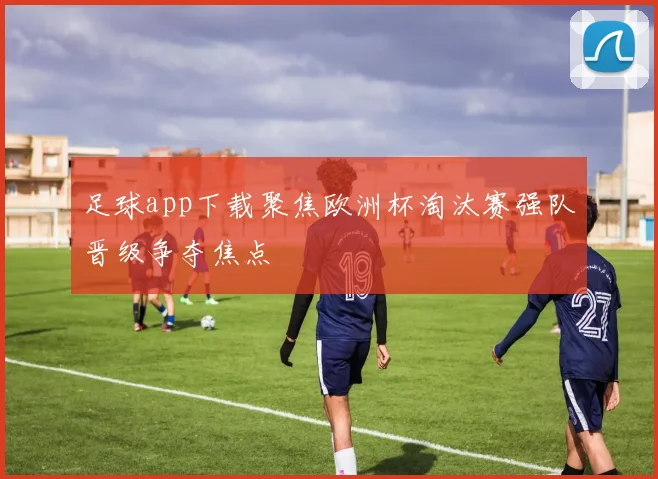 足球app下载聚焦欧洲杯淘汰赛强队晋级争夺焦点